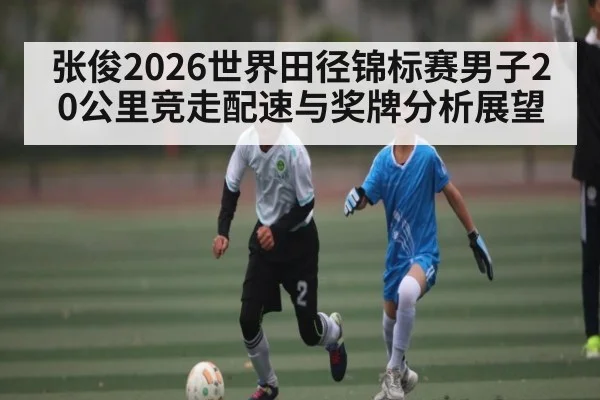 张俊2026世界田径锦标赛男子20公里竞走配速与奖牌分析展望