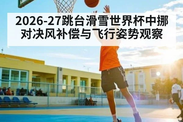 2026-27跳台滑雪世界杯中挪对决风补偿与飞行姿势观察